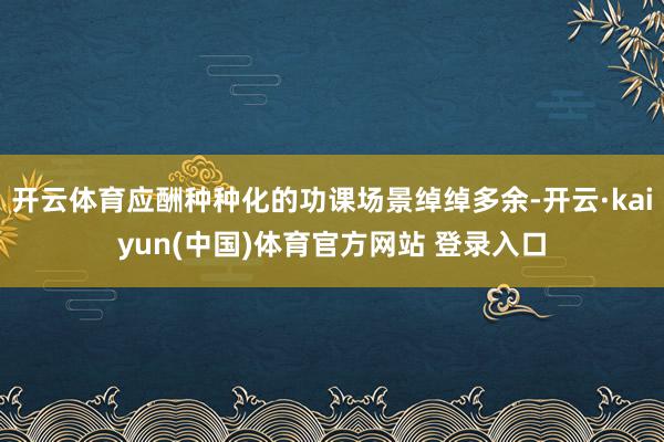开云体育应酬种种化的功课场景绰绰多余-开云·kaiyun(中国)体育官方网站 登录入口