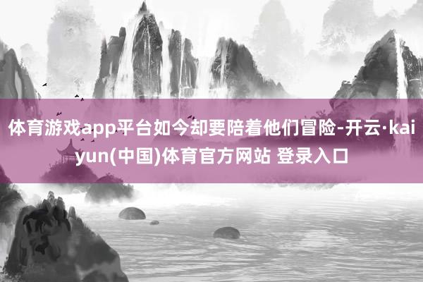 体育游戏app平台如今却要陪着他们冒险-开云·kaiyun(中国)体育官方网站 登录入口