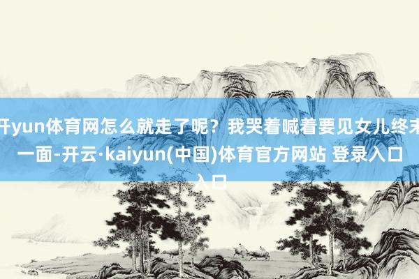 开yun体育网怎么就走了呢？我哭着喊着要见女儿终末一面-开云·kaiyun(中国)体育官方网站 登录入口