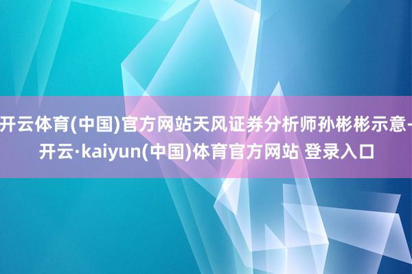 开云体育(中国)官方网站天风证券分析师孙彬彬示意-开云·kaiyun(中国)体育官方网站 登录入口