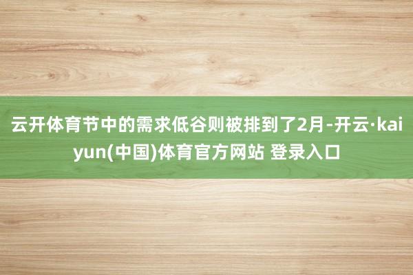 云开体育节中的需求低谷则被排到了2月-开云·kaiyun(中国)体育官方网站 登录入口
