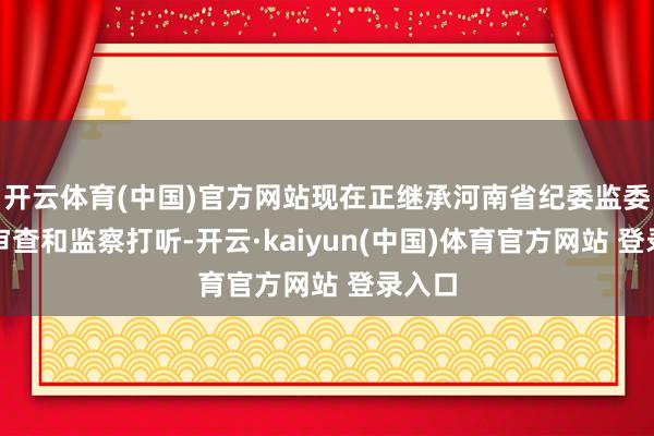 开云体育(中国)官方网站现在正继承河南省纪委监委次序审查和监察打听-开云·kaiyun(中国)体育官方网站 登录入口