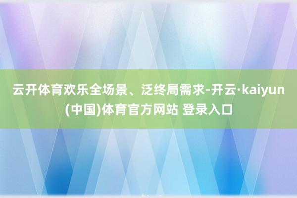 云开体育欢乐全场景、泛终局需求-开云·kaiyun(中国)体育官方网站 登录入口