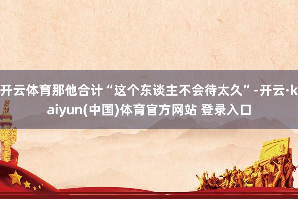 开云体育那他合计“这个东谈主不会待太久”-开云·kaiyun(中国)体育官方网站 登录入口
