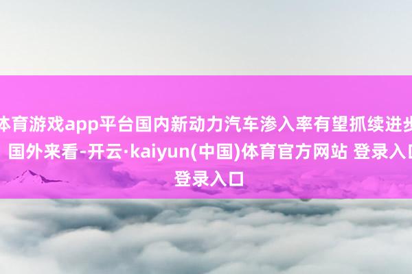 体育游戏app平台国内新动力汽车渗入率有望抓续进步；国外来看-开云·kaiyun(中国)体育官方网站 登录入口