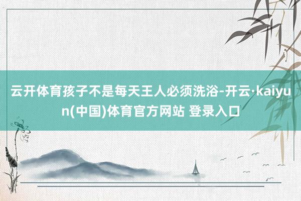 云开体育孩子不是每天王人必须洗浴-开云·kaiyun(中国)体育官方网站 登录入口