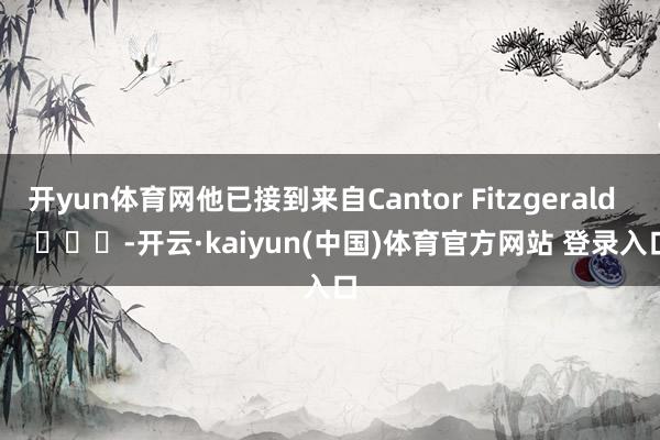 开yun体育网他已接到来自Cantor Fitzgerald        			-开云·kaiyun(中国)体育官方网站 登录入口