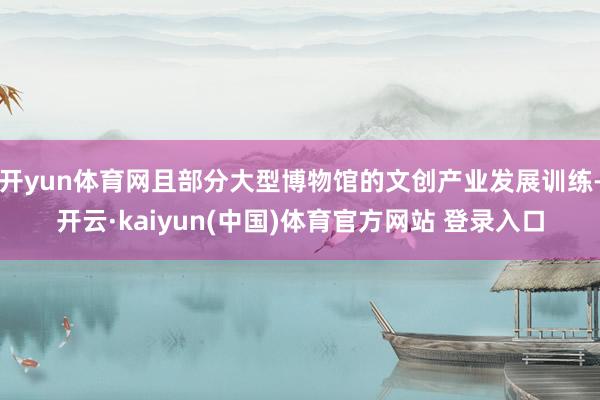 开yun体育网且部分大型博物馆的文创产业发展训练-开云·kaiyun(中国)体育官方网站 登录入口