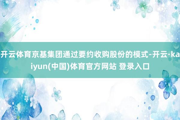 开云体育京基集团通过要约收购股份的模式-开云·kaiyun(中国)体育官方网站 登录入口