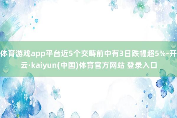 体育游戏app平台近5个交畴前中有3日跌幅超5%-开云·kaiyun(中国)体育官方网站 登录入口