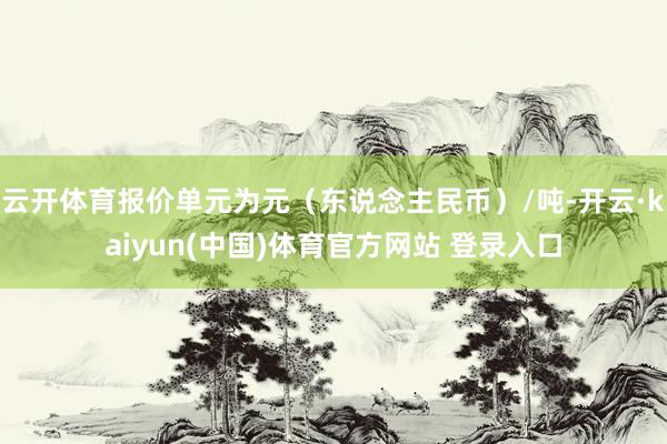 云开体育报价单元为元（东说念主民币）/吨-开云·kaiyun(中国)体育官方网站 登录入口