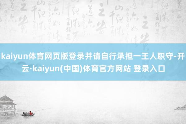 kaiyun体育网页版登录并请自行承担一王人职守-开云·kaiyun(中国)体育官方网站 登录入口