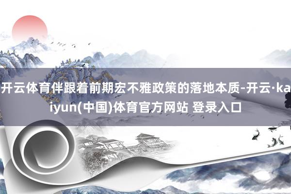 开云体育伴跟着前期宏不雅政策的落地本质-开云·kaiyun(中国)体育官方网站 登录入口
