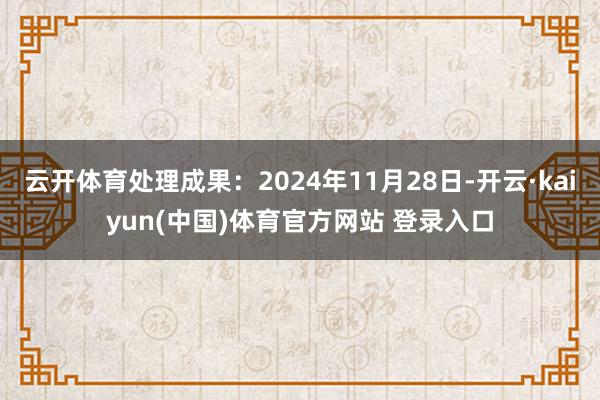 云开体育处理成果：2024年11月28日-开云·kaiyun(中国)体育官方网站 登录入口