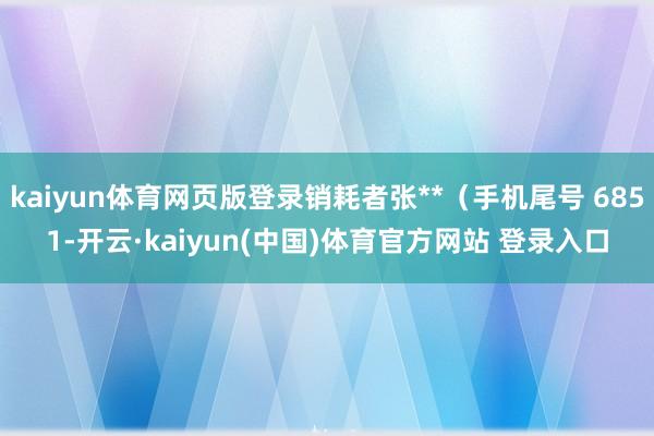 kaiyun体育网页版登录销耗者张**（手机尾号 6851-开云·kaiyun(中国)体育官方网站 登录入口