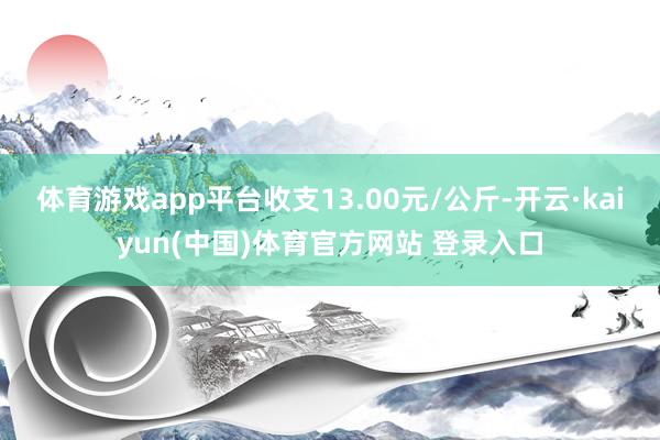 体育游戏app平台收支13.00元/公斤-开云·kaiyun(中国)体育官方网站 登录入口