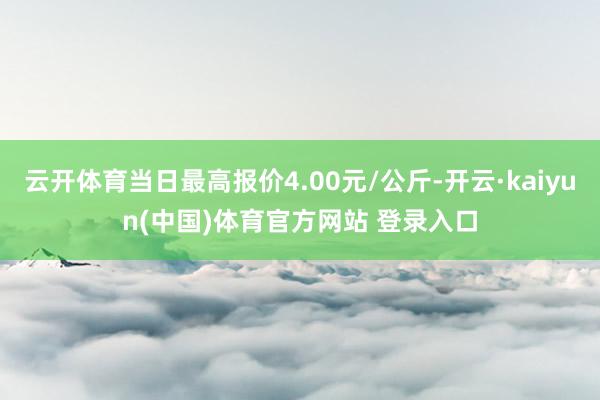 云开体育当日最高报价4.00元/公斤-开云·kaiyun(中国)体育官方网站 登录入口