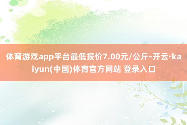 体育游戏app平台最低报价7.00元/公斤-开云·kaiyun(中国)体育官方网站 登录入口