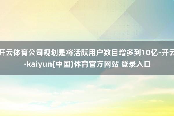 开云体育公司规划是将活跃用户数目增多到10亿-开云·kaiyun(中国)体育官方网站 登录入口