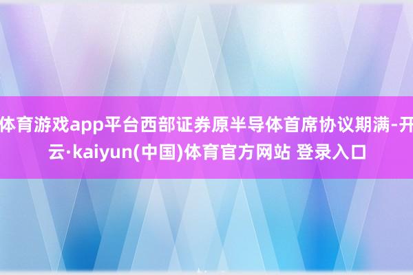 体育游戏app平台西部证券原半导体首席协议期满-开云·kaiyun(中国)体育官方网站 登录入口