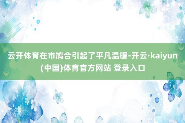 云开体育在市鸠合引起了平凡温暖-开云·kaiyun(中国)体育官方网站 登录入口