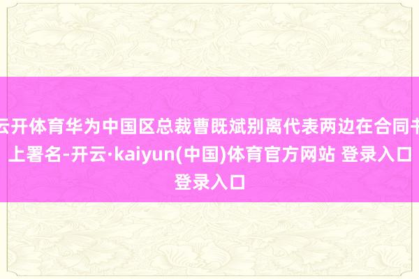 云开体育华为中国区总裁曹既斌别离代表两边在合同书上署名-开云·kaiyun(中国)体育官方网站 登录入口