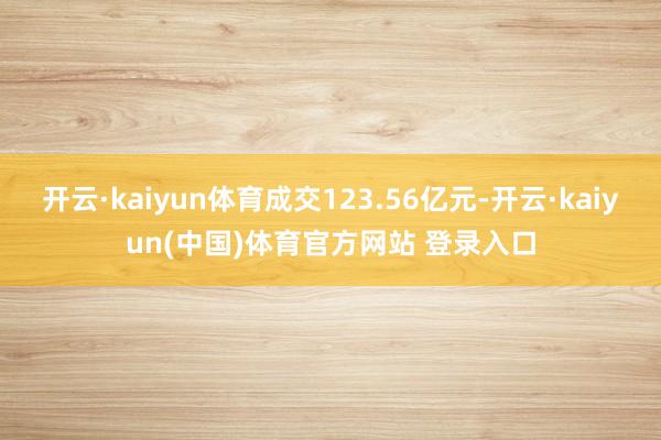 开云·kaiyun体育成交123.56亿元-开云·kaiyun(中国)体育官方网站 登录入口