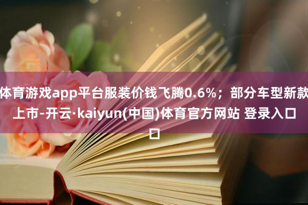 体育游戏app平台服装价钱飞腾0.6%；部分车型新款上市-开云·kaiyun(中国)体育官方网站 登录入口