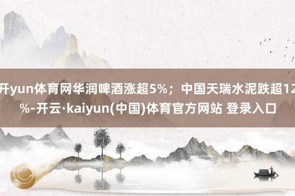 开yun体育网华润啤酒涨超5%；中国天瑞水泥跌超12%-开云·kaiyun(中国)体育官方网站 登录入口
