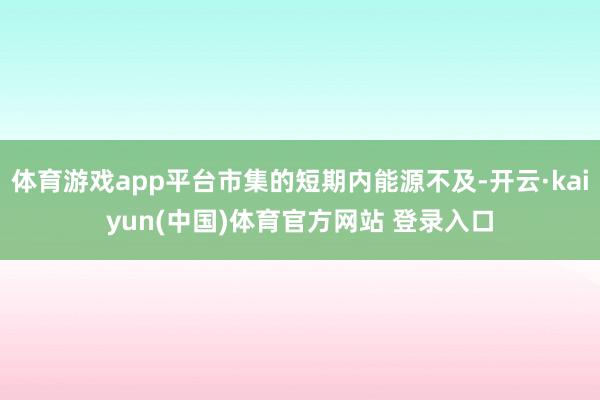 体育游戏app平台市集的短期内能源不及-开云·kaiyun(中国)体育官方网站 登录入口