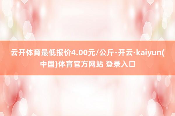 云开体育最低报价4.00元/公斤-开云·kaiyun(中国)体育官方网站 登录入口