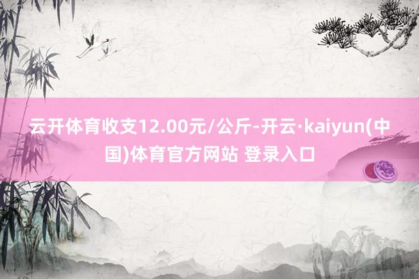 云开体育收支12.00元/公斤-开云·kaiyun(中国)体育官方网站 登录入口