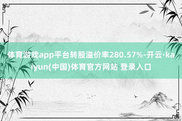 体育游戏app平台转股溢价率280.57%-开云·kaiyun(中国)体育官方网站 登录入口