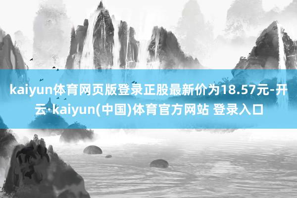 kaiyun体育网页版登录正股最新价为18.57元-开云·kaiyun(中国)体育官方网站 登录入口