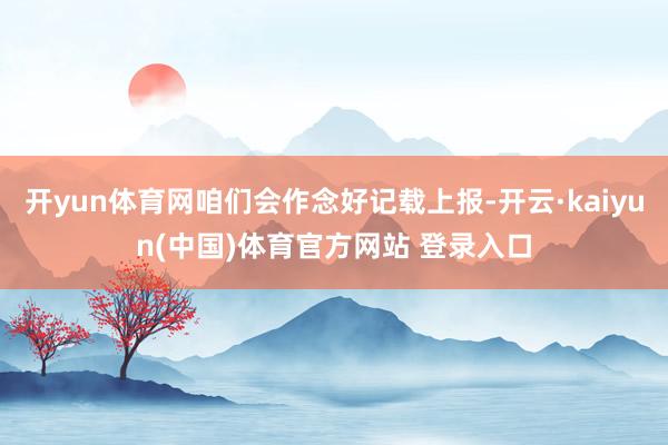 开yun体育网咱们会作念好记载上报-开云·kaiyun(中国)体育官方网站 登录入口
