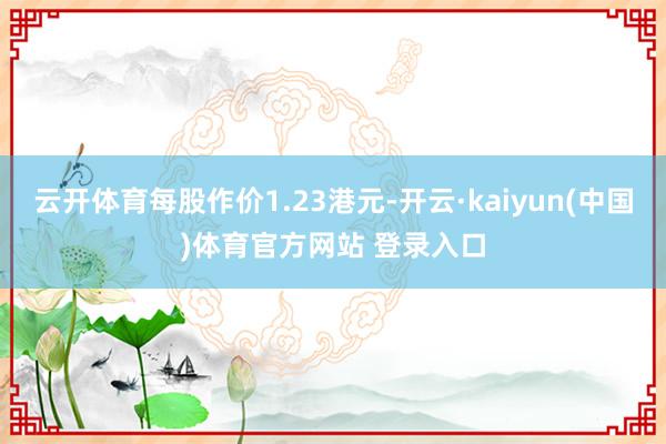 云开体育每股作价1.23港元-开云·kaiyun(中国)体育官方网站 登录入口