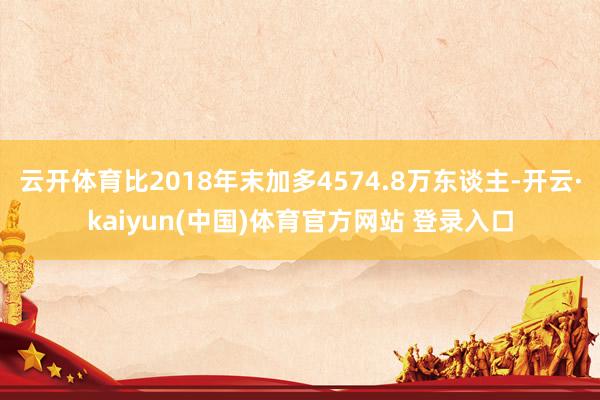 云开体育比2018年末加多4574.8万东谈主-开云·kaiyun(中国)体育官方网站 登录入口