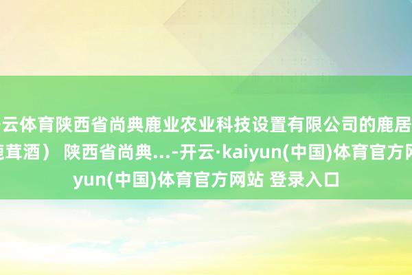 开云体育陕西省尚典鹿业农业科技设置有限公司的鹿居品（一鹿安康鹿茸酒） 陕西省尚典...-开云·kaiyun(中国)体育官方网站 登录入口