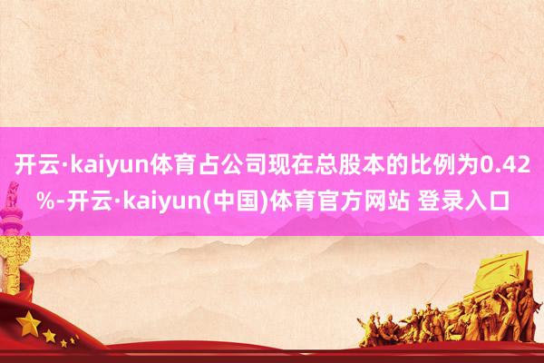 开云·kaiyun体育占公司现在总股本的比例为0.42%-开云·kaiyun(中国)体育官方网站 登录入口