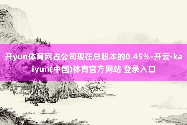开yun体育网占公司现在总股本的0.45%-开云·kaiyun(中国)体育官方网站 登录入口