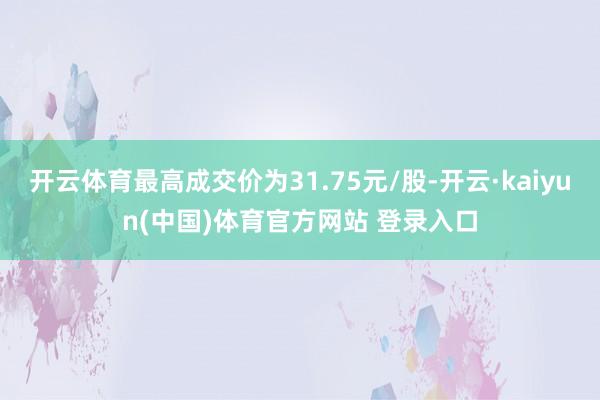 开云体育最高成交价为31.75元/股-开云·kaiyun(中国)体育官方网站 登录入口