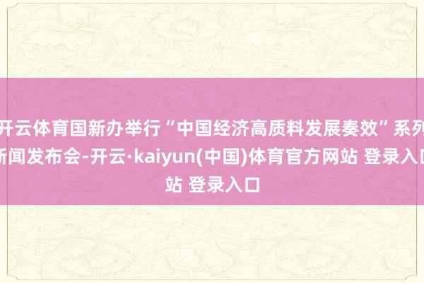 开云体育国新办举行“中国经济高质料发展奏效”系列新闻发布会-开云·kaiyun(中国)体育官方网站 登录入口