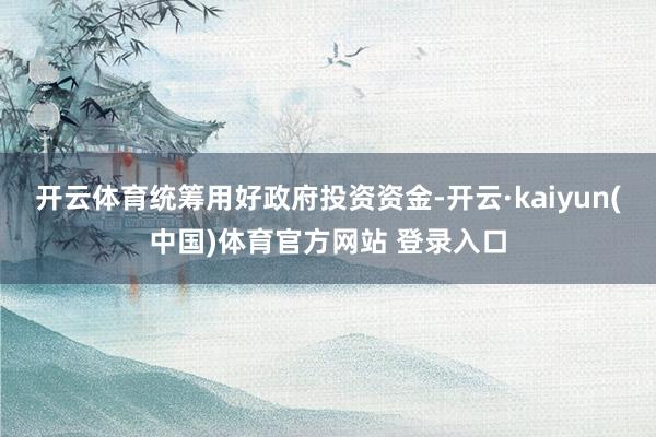开云体育统筹用好政府投资资金-开云·kaiyun(中国)体育官方网站 登录入口