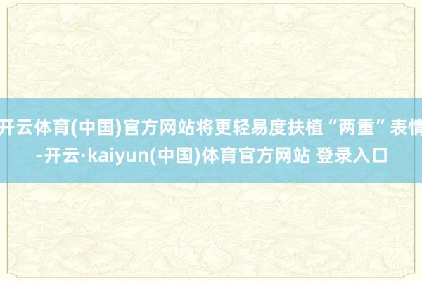 开云体育(中国)官方网站将更轻易度扶植“两重”表情-开云·kaiyun(中国)体育官方网站 登录入口