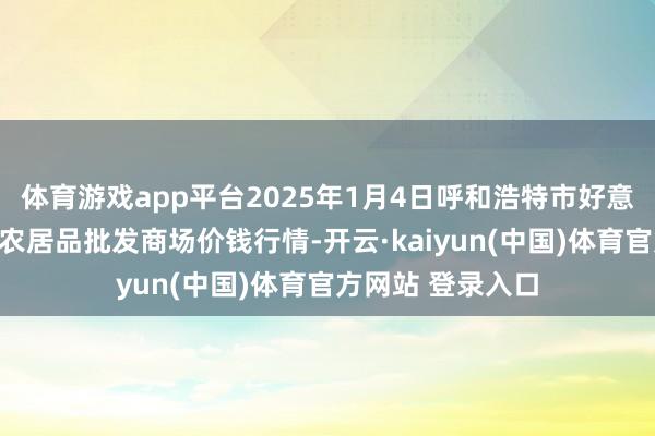 体育游戏app平台2025年1月4日呼和浩特市好意思通首府无公害农居品批发商场价钱行情-开云·kaiyun(中国)体育官方网站 登录入口