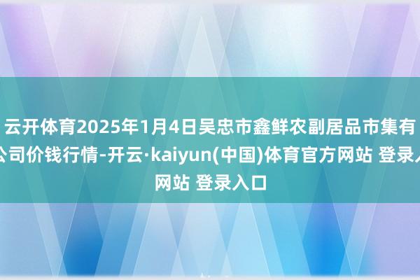 云开体育2025年1月4日吴忠市鑫鲜农副居品市集有限公司价钱行情-开云·kaiyun(中国)体育官方网站 登录入口