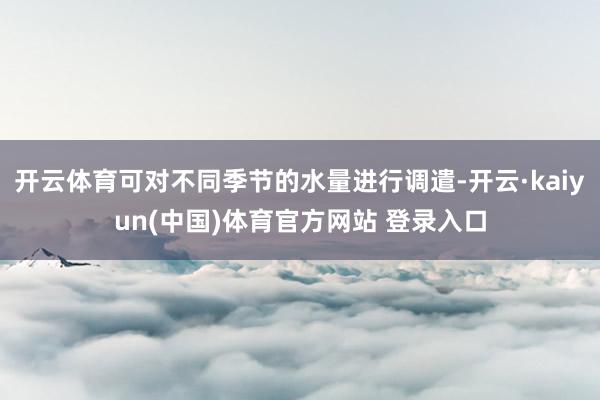开云体育可对不同季节的水量进行调遣-开云·kaiyun(中国)体育官方网站 登录入口