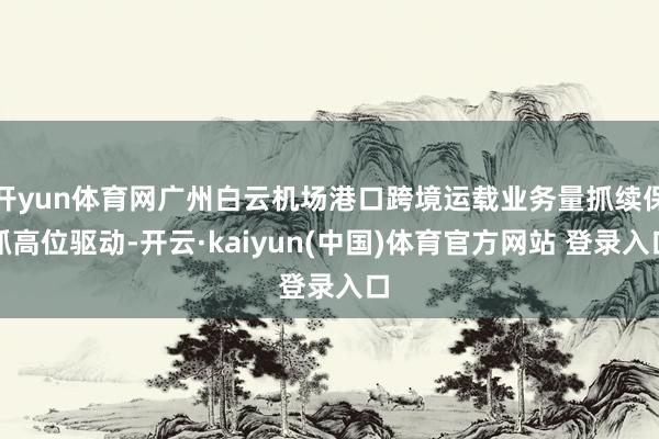开yun体育网广州白云机场港口跨境运载业务量抓续保抓高位驱动-开云·kaiyun(中国)体育官方网站 登录入口