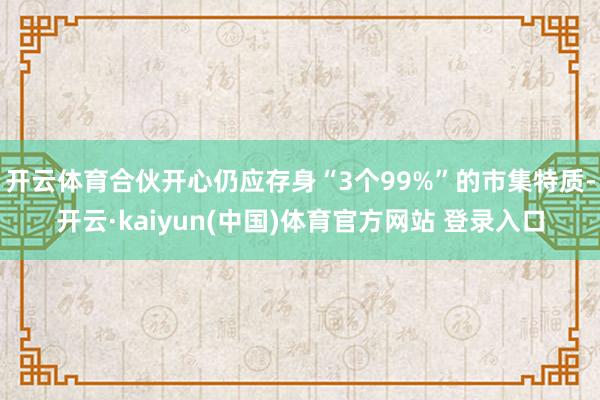 开云体育合伙开心仍应存身“3个99%”的市集特质-开云·kaiyun(中国)体育官方网站 登录入口