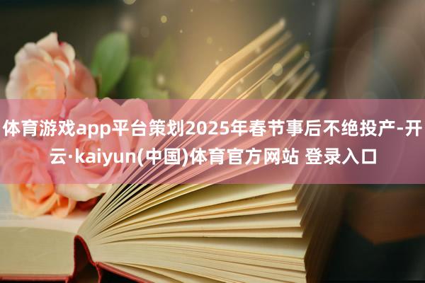 体育游戏app平台策划2025年春节事后不绝投产-开云·kaiyun(中国)体育官方网站 登录入口
